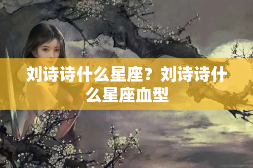 刘诗诗什么星座？刘诗诗什么星座血型