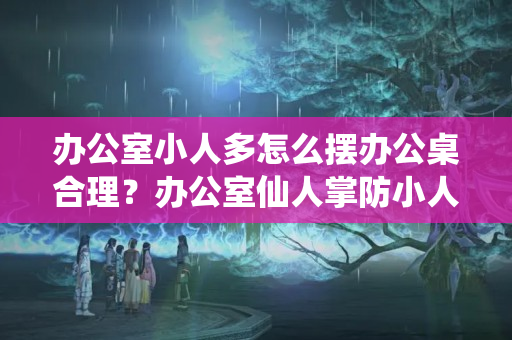 办公室小人多怎么摆办公桌合理？办公室仙人掌防小人吗