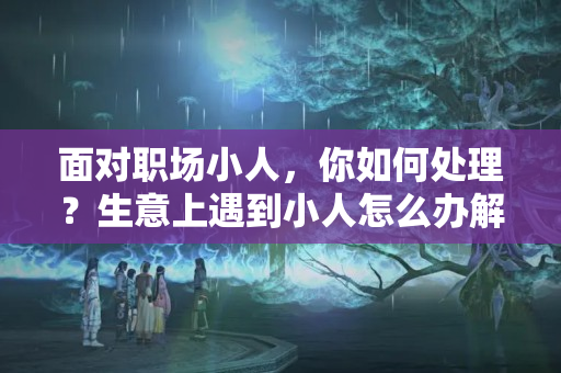 面对职场小人，你如何处理？生意上遇到小人怎么办解决