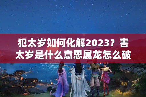 犯太岁如何化解2023？害太岁是什么意思属龙怎么破解