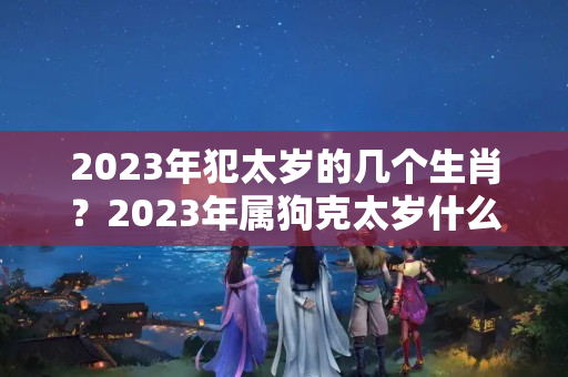 2023年犯太岁的几个生肖？2023年属狗克太岁什么意思