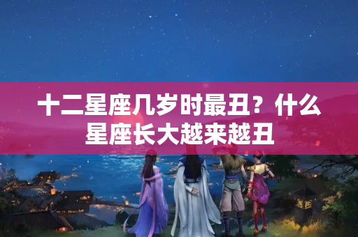 十二星座几岁时最丑？什么星座长大越来越丑