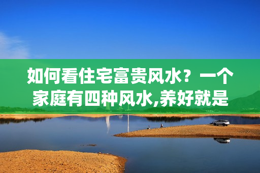 如何看住宅富贵风水？一个家庭有四种风水,养好就是富贵!(说的真对)