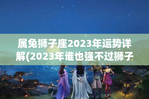 属兔狮子座2023年运势详解(2023年谁也强不过狮子座)