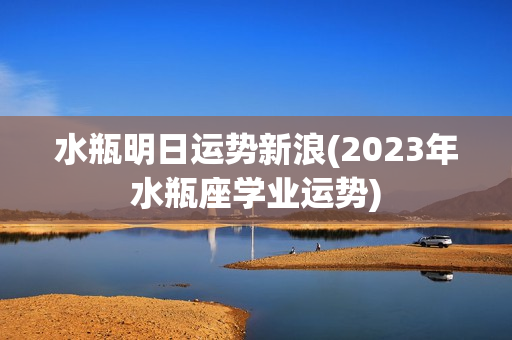 水瓶明日运势新浪(2023年水瓶座学业运势)