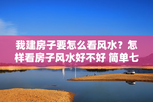 我建房子要怎么看风水？怎样看房子风水好不好 简单七招自测你房子风水