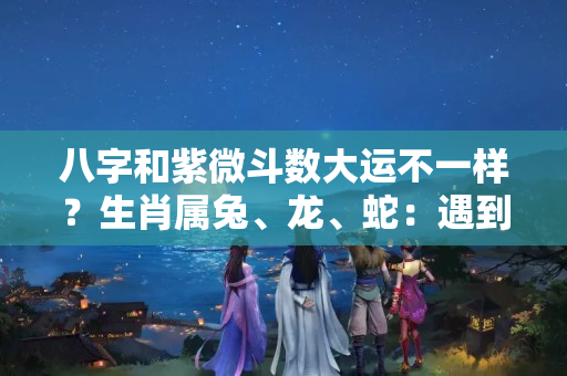 八字和紫微斗数大运不一样？生肖属兔、龙、蛇：遇到不同生肖年份的运势、注意事项