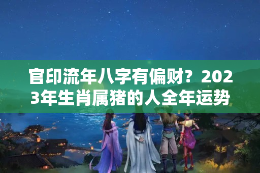 官印流年八字有偏财？2023年生肖属猪的人全年运势分析