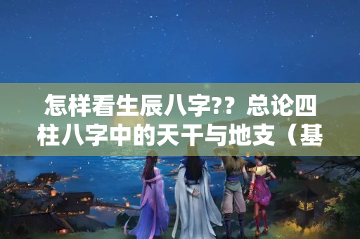 怎样看生辰八字?？总论四柱八字中的天干与地支（基础理法，专业人士莫扰）