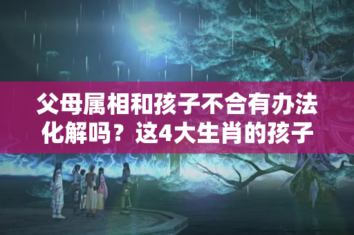 父母属相和孩子不合有办法化解吗？这4大生肖的孩子，不论男女天生富贵命，一辈子远离贫穷！