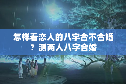 怎样看恋人的八字合不合婚？测两人八字合婚