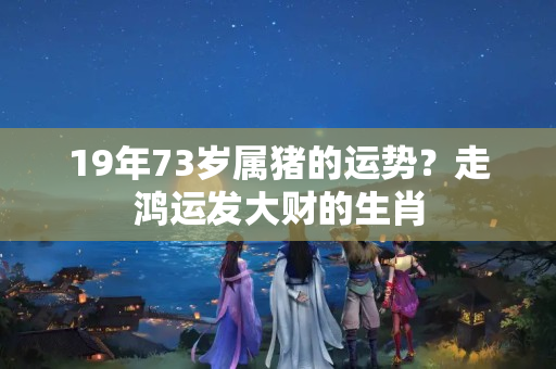 19年73岁属猪的运势？走鸿运发大财的生肖