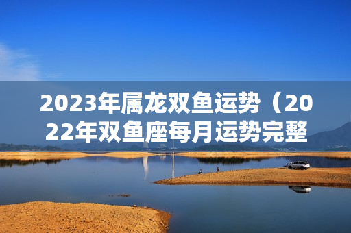 2023年属龙双鱼运势（2022年双鱼座每月运势完整版）