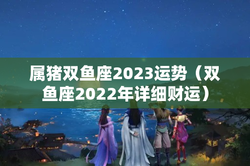 属猪双鱼座2023运势（双鱼座2022年详细财运）