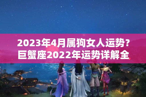 2023年4月属狗女人运势？巨蟹座2022年运势详解全年运程完整版