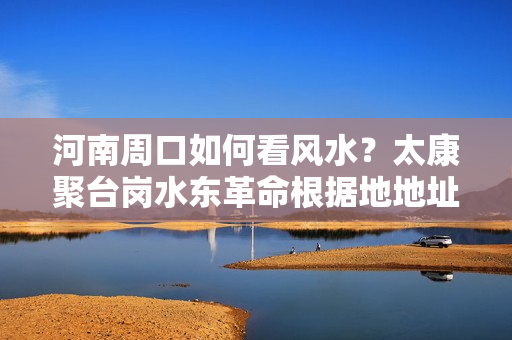 河南周口如何看风水？太康聚台岗水东革命根据地地址