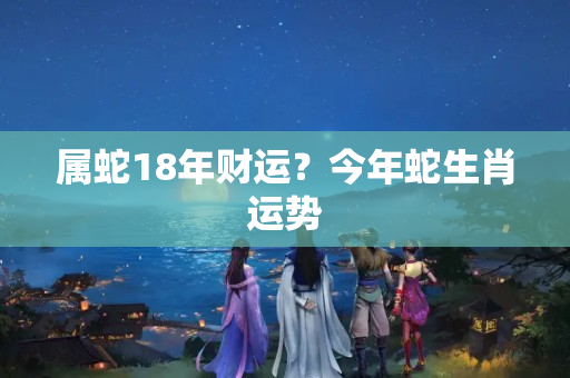 属蛇18年财运？今年蛇生肖运势