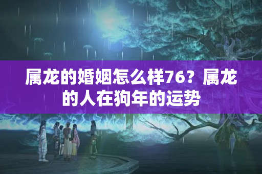 属龙的婚姻怎么样76？属龙的人在狗年的运势