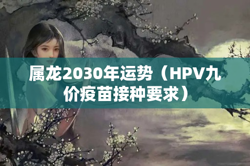 属龙2030年运势（HPV九价疫苗接种要求）