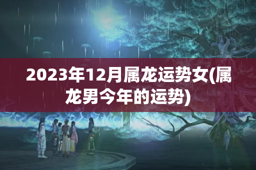 2023年12月属龙运势女(属龙男今年的运势)