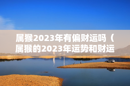 属猴2023年有偏财运吗（属猴的2023年运势和财运怎么样）