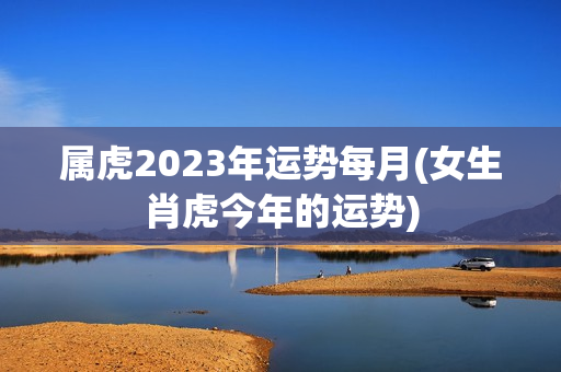 属虎2023年运势每月(女生肖虎今年的运势)