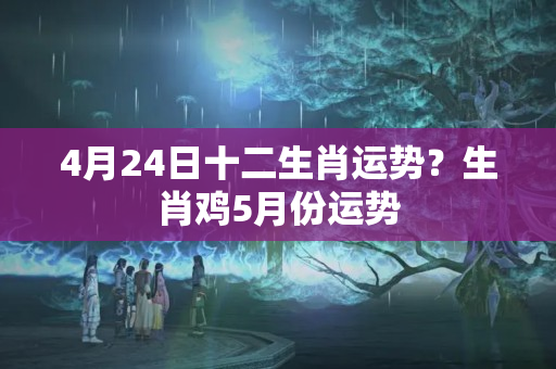 4月24日十二生肖运势？生肖鸡5月份运势