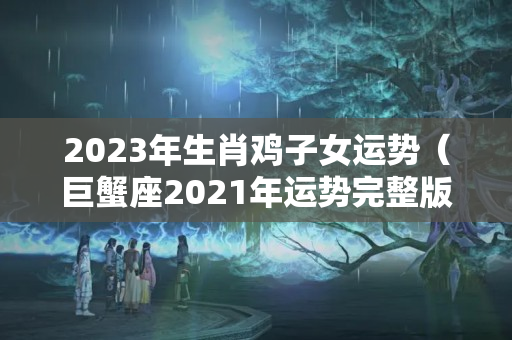 2023年生肖鸡子女运势（巨蟹座2021年运势完整版女）