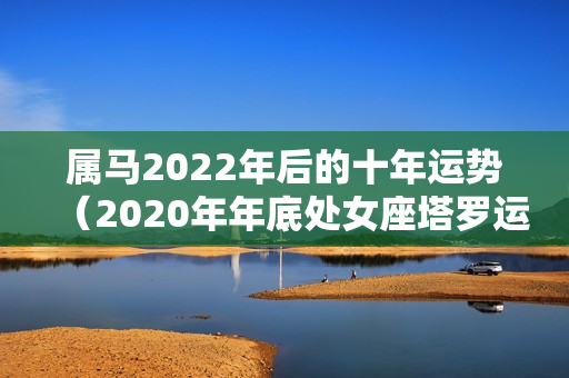 属马2022年后的十年运势（2020年年底处女座塔罗运势）