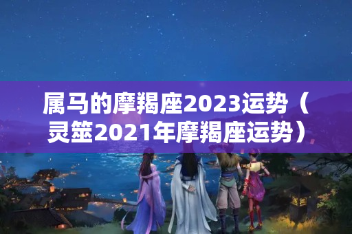 属马的摩羯座2023运势（灵筮2021年摩羯座运势）