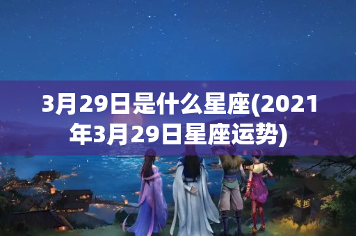 3月29日是什么星座(2021年3月29日星座运势)