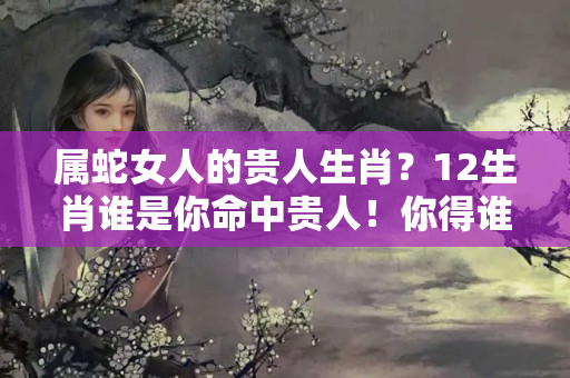 属蛇女人的贵人生肖？12生肖谁是你命中贵人！你得谁可得天下