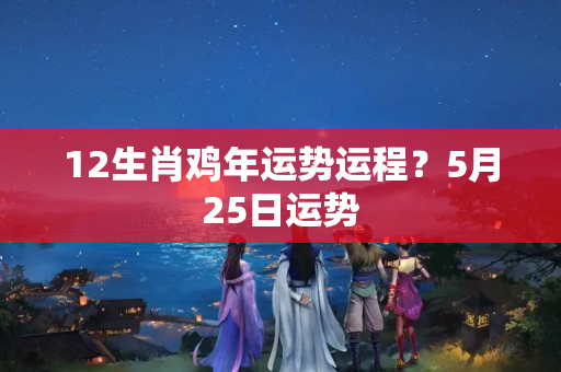 12生肖鸡年运势运程？5月25日运势