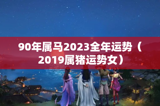 90年属马2023全年运势（2019属猪运势女）