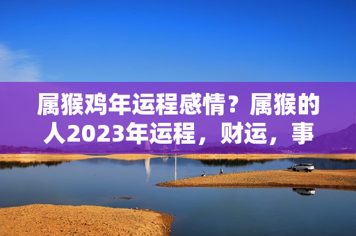 属猴鸡年运程感情？属猴的人2023年运程，财运，事业，感情和增运锦囊，建议看看