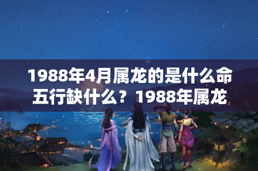 1988年4月属龙的是什么命五行缺什么？1988年属龙五行属什么