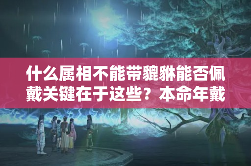 什么属相不能带貔貅能否佩戴关键在于这些？本命年戴本命物好吗