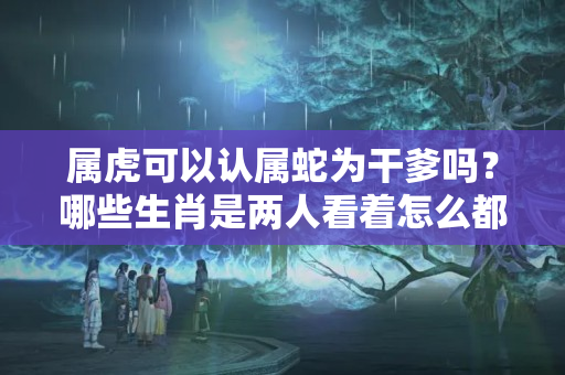 属虎可以认属蛇为干爹吗？哪些生肖是两人看着怎么都不搭，真正生活在一起后，截然相反？