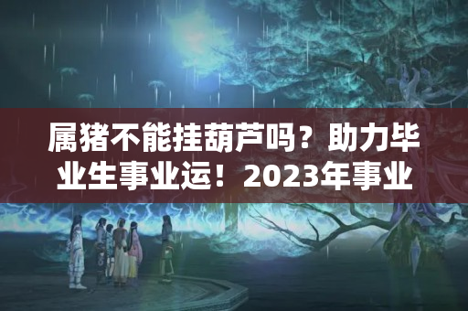 属猪不能挂葫芦吗？助力毕业生事业运！2023年事业风水布局与禁忌为你解析