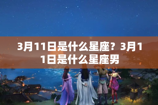 3月11日是什么星座？3月11日是什么星座男