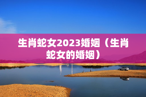 生肖蛇女2023婚姻（生肖蛇女的婚姻）