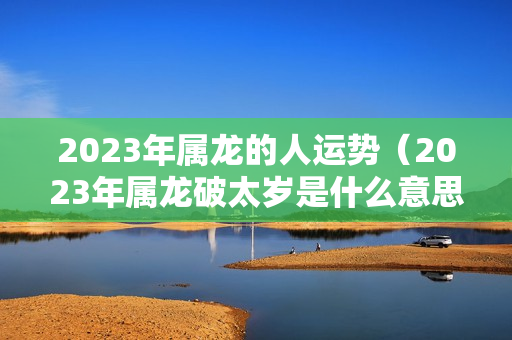 2023年属龙的人运势（2023年属龙破太岁是什么意思）