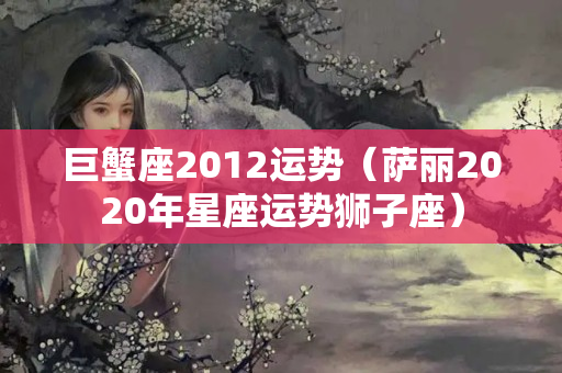 巨蟹座2012运势（萨丽2020年星座运势狮子座）