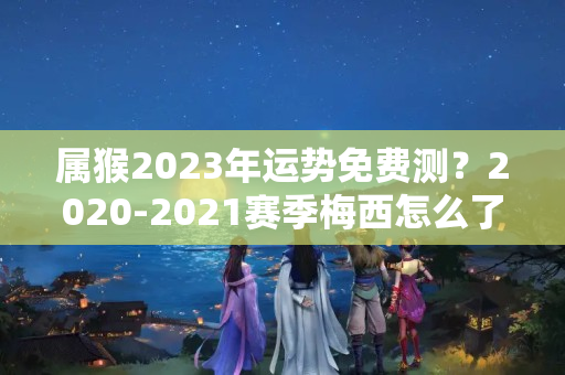 属猴2023年运势免费测？2020-2021赛季梅西怎么了