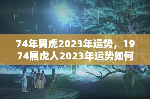 74年男虎2023年运势，1974属虎人2023年运势如何？属虎2023的本命年怎么样