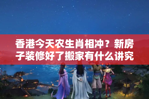 香港今天农生肖相冲？新房子装修好了搬家有什么讲究