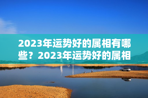 2023年运势好的属相有哪些？2023年运势好的属相是什么