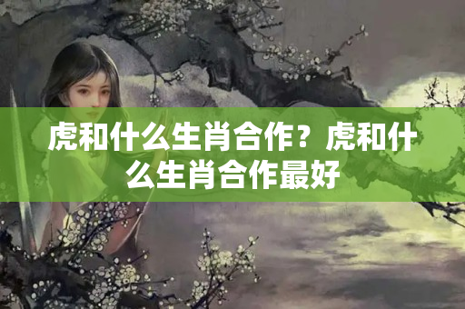 虎和什么生肖合作？虎和什么生肖合作最好