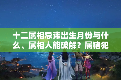 十二属相忌讳出生月份与什么、属相人能破解？属猪犯月是几月份