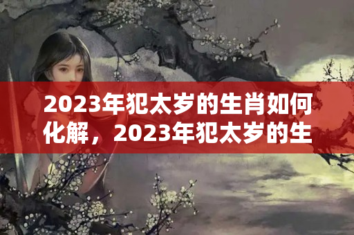 2023年犯太岁的生肖如何化解，2023年犯太岁的生肖以及化解太岁的？2023破太岁戴红绳有用吗